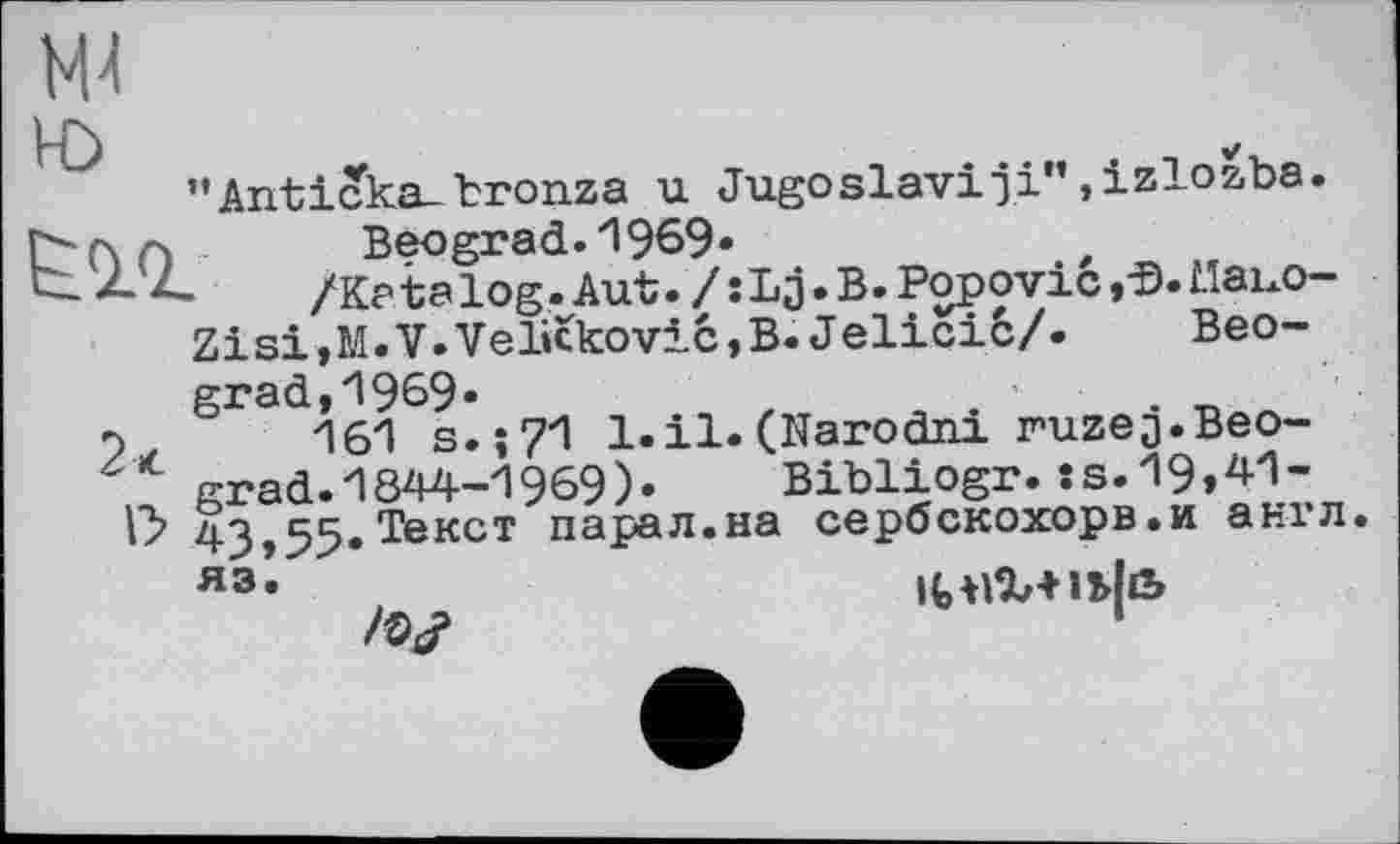 ﻿М4
"Anticka-bronza u Jugoslav!ji",izlozba.
П Beograd.1969«
-Z. /K?talog.Aut./:Lj.B.Popovic,-Đ.MaixO-Zisi,M.V.Velicković,B. Jelicić/. Beograd, *1969-	. „
,	161 s.;?1 l.il. (Narodni ruzeQ.Beo-
grad. 1844-1969)» Bibliogr.:s.19,41-43,55. Текст парал.на сербскохорв.и англ.
ЯЭ’